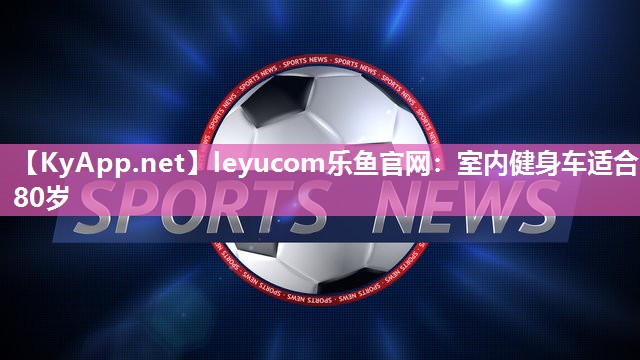 leyucom乐鱼官网：室内健身车适合80岁