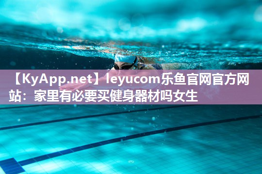 leyucom乐鱼官网官方网站：家里有必要买健身器材吗女生